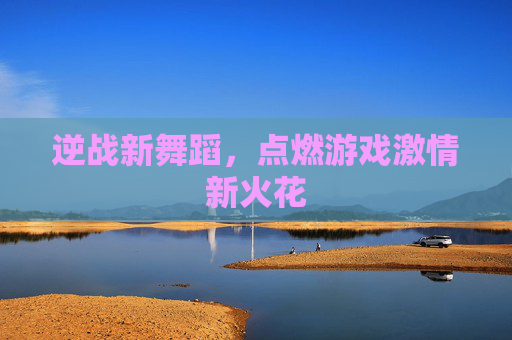 逆战新舞蹈，点燃游戏激情新火花