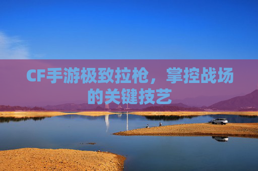 CF手游极致拉枪，掌控战场的关键技艺