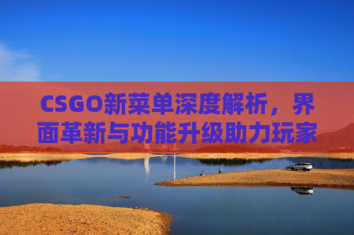 CSGO新菜单深度解析，界面革新与功能升级助力玩家体验再升级