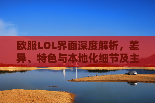 欧服LOL界面深度解析，差异、特色与本地化细节及主页打不开问题