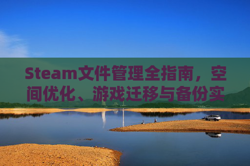Steam文件管理全指南，空间优化、游戏迁移与备份实用技巧及文件管理器使用指南
