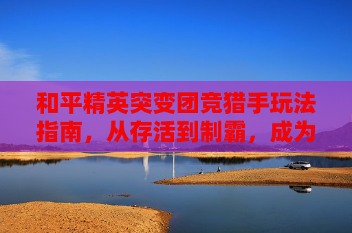 和平精英突变团竞猎手玩法指南，从存活到制霸，成为战场猎杀者