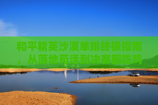 和平精英沙漠单排终极指南，从落地苟活到决赛圈吃鸡的上分实用技巧