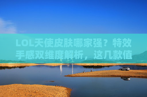 LOL天使皮肤哪家强？特效手感双维度解析，这几款值得入手！
