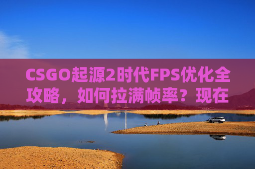 CSGO起源2时代FPS优化全攻略，如何拉满帧率？现在还能玩吗？