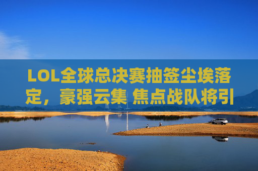 LOL全球总决赛抽签尘埃落定，豪强云集 焦点战队将引爆赛场（附战队介绍大全）