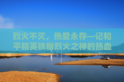 烈火不灭,热爱永存—记和平精英铁粉烈火之神的热血征程与烈火街头皮肤