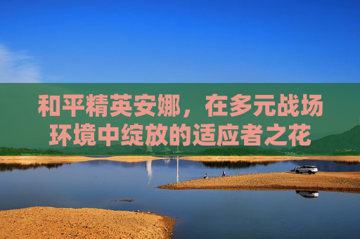 和平精英安娜，在多元战场环境中绽放的适应者之花
