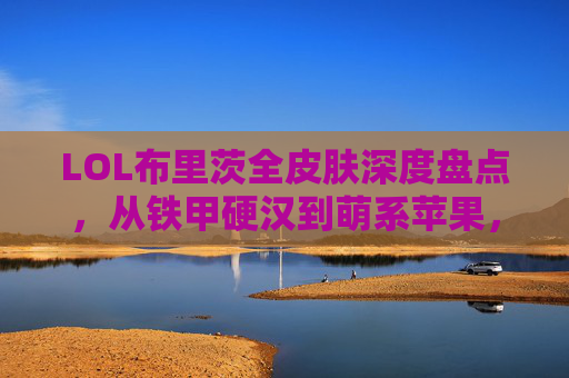 LOL布里茨全皮肤深度盘点，从铁甲硬汉到萌系苹果，哪款皮肤最值得入手？