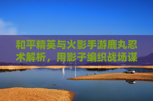 和平精英与火影手游鹿丸忍术解析，用影子编织战场谋略的智斗之王