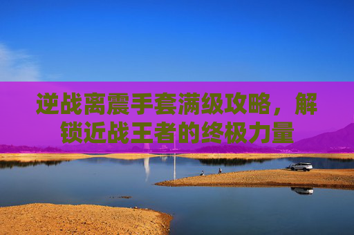 逆战离震手套满级攻略，解锁近战王者的终极力量