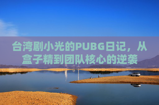 台湾剧小光的PUBG日记，从盒子精到团队核心的逆袭