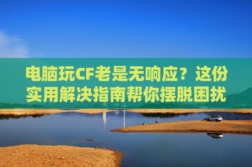 电脑玩CF老是无响应？这份实用解决指南帮你摆脱困扰！