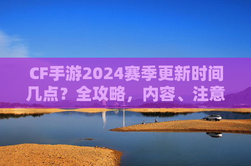 CF手游2024赛季更新时间几点？全攻略，内容、注意事项一文掌握