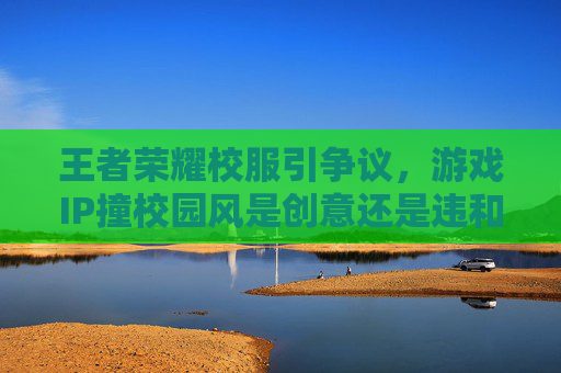 王者荣耀校服引争议，游戏IP撞校园风是创意还是违和？评价删除成焦点