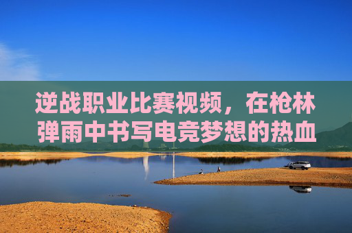 逆战职业比赛视频，在枪林弹雨中书写电竞梦想的热血篇章