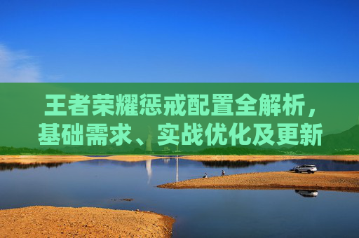 王者荣耀惩戒配置全解析，基础需求、实战优化及更新周期，助你掌控野区节奏