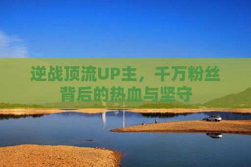 逆战顶流UP主，千万粉丝背后的热血与坚守