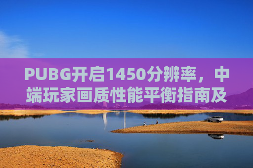 PUBG开启1450分辨率，中端玩家画质性能平衡指南及崩溃问题解决