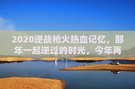 2020逆战枪火热血记忆，那年一起逆过的时光，今年再燃逆战