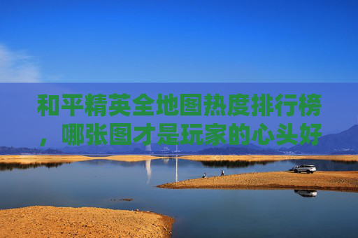 和平精英全地图热度排行榜，哪张图才是玩家的心头好？
