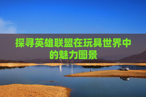 探寻英雄联盟在玩具世界中的魅力图景