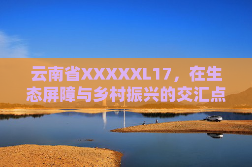 云南省XXXXXL17，在生态屏障与乡村振兴的交汇点上，云南省XXXXXL17，生态屏障与乡村振兴的交汇点