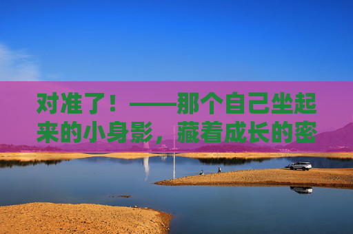 对准了！——那个自己坐起来的小身影，藏着成长的密码，对准了！自己坐起的小身影，藏着成长密码