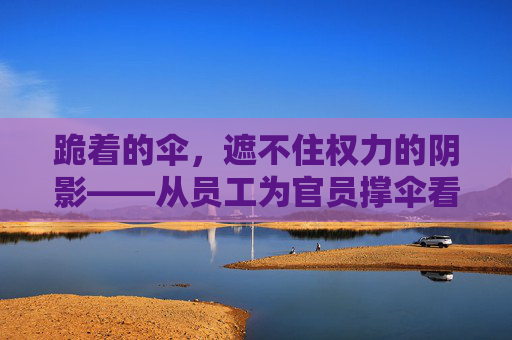 跪着的伞，遮不住权力的阴影——从员工为官员撑伞看尊严与权力的错位，跪着的伞，尊严与权力的错位