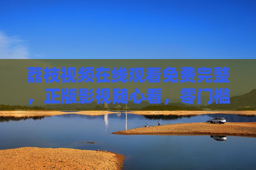 荔枝视频在线观看免费完整,正版影视随心看,零门槛畅享视听盛宴,荔枝视频,零门槛免费看正版完整影视,畅享视听盛宴