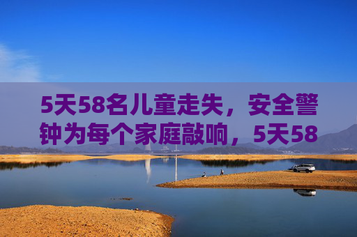 5天58名儿童走失，安全警钟为每个家庭敲响，5天58名儿童走失，安全警钟为每个家庭敲响