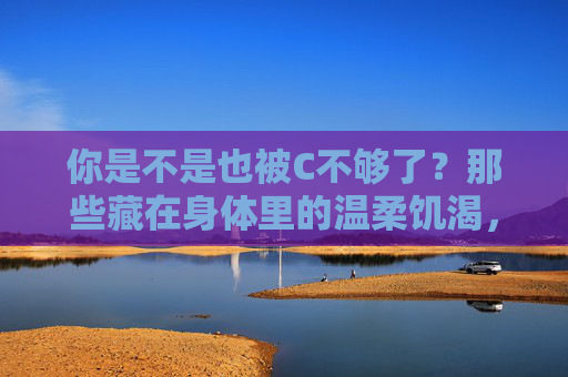 你是不是也被C不够了？那些藏在身体里的温柔饥渴，身体里的温柔饥渴，当爱开始悄悄流失