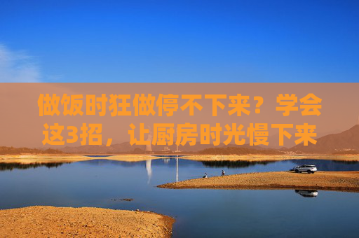 做饭时狂做停不下来？学会这3招，让厨房时光慢下来，做饭停不下来？3招让厨房时光慢下来