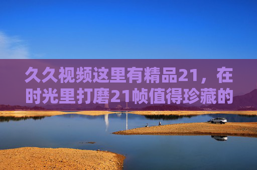 久久视频这里有精品21，在时光里打磨21帧值得珍藏的视听盛宴，21帧打磨的珍藏视听盛宴