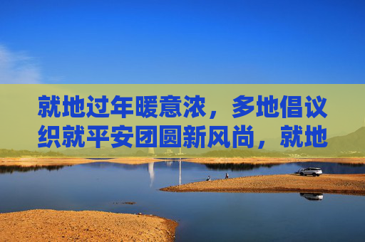 就地过年暖意浓，多地倡议织就平安团圆新风尚，就地过年暖意浓，平安团圆新风尚