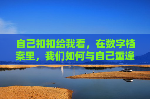 自己扣扣给我看，在数字档案里，我们如何与自己重逢？在数字档案里，我们如何与自己重逢？