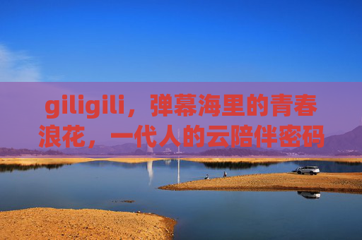 giligili，弹幕海里的青春浪花，一代人的云陪伴密码，弹幕海青春浪花，一代人的云陪伴密码