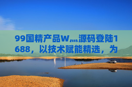 99国精产品W灬源码登陆1688，以技术赋能精选，为企业定制高效解决方案，99国精产品源码登陆1688，技术赋能定制高效解决方案