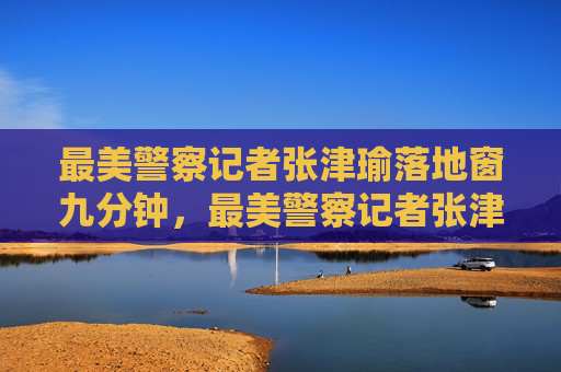 最美警察记者张津瑜落地窗九分钟，最美警察记者张津瑜落地窗九分钟