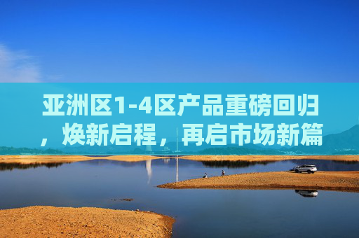 亚洲区1-4区产品重磅回归，焕新启程，再启市场新篇章，亚洲区1-4区产品焕新回归，再启市场新篇