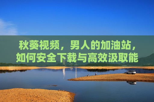 秋葵视频，男人的加油站，如何安全下载与高效汲取能量？秋葵视频，男人的加油站，安全下载与高效能量汲取