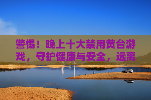 警惕！晚上十大禁用黄台游戏，守护健康与安全，远离不良诱惑，警惕！晚上禁用黄台游戏，守护健康安全远离不良诱惑
