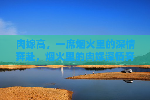 肉嫁高，一席烟火里的深情奔赴，烟火里的肉嫁深情奔赴