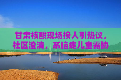 甘肃核酸现场按人引热议，社区澄清，系脑瘫儿童需协助检测，甘肃核酸现场按人引热议 社区澄清，系协助脑瘫儿童检测