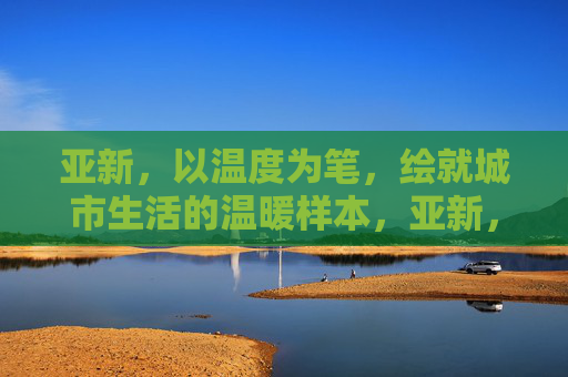 亚新，以温度为笔，绘就城市生活的温暖样本，亚新，温度为笔，绘城市生活温暖样本