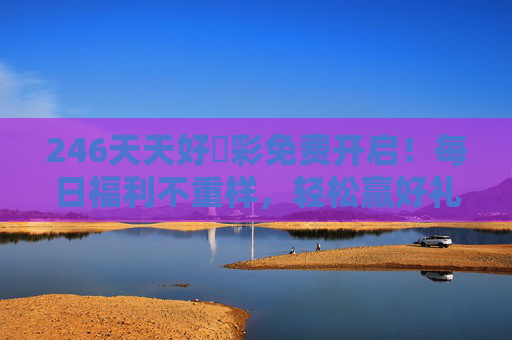 246天天好釆彩免费开启!每日福利不重样,轻松赢好礼