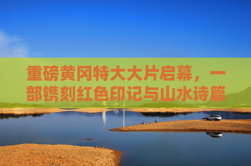 重磅黄冈特大大片启幕,一部镌刻红色印记与山水诗篇的史诗巨制,黄冈红色山水史诗巨制启幕