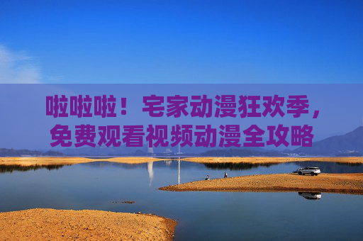 啦啦啦!宅家动漫狂欢季,免费观看视频动漫全攻略