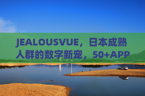 JEALOUSVUE,日本成熟人群的数字新宠,50+APP如何重塑银发生活?JEALOUSVUE,日本50+数字新宠,重塑银发生活