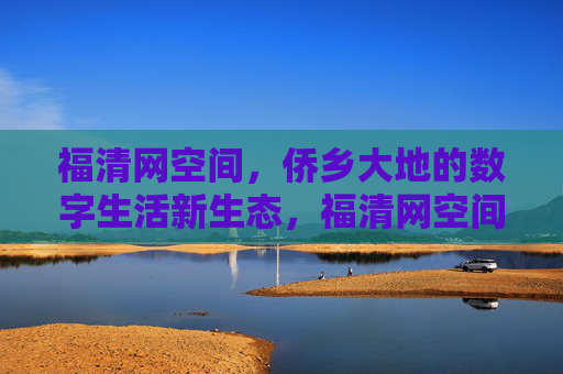 福清网空间,侨乡大地的数字生活新生态,福清网空间,侨乡大地的数字生活新生态